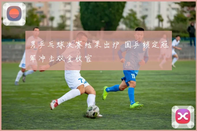 男乒乓球决赛结果出炉 国乒锁定冠军冲击双金收官