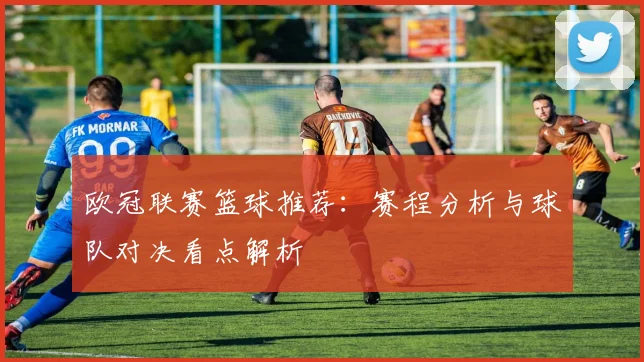 欧冠联赛篮球推荐：赛程分析与球队对决看点解析